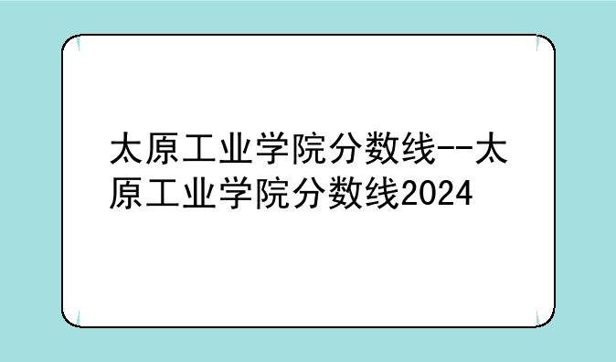 太原工业学院分数线--太原工业学院分数线2024
