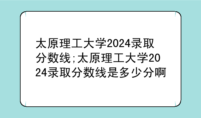 太原理工大学2024录取分数线;太原理工大学2024录取分数线是多少分啊
