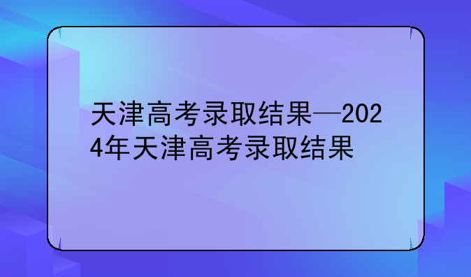 天津高考录取结果—2024年天津高考录取结果