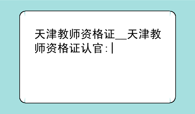 天津教师资格证__天津教师资格证认定时间2025
