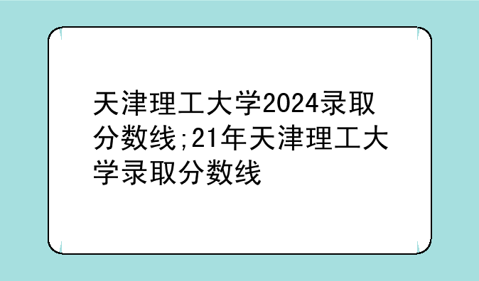 天津理工大学2024录取分数线;21年天津理工大学录取分数线