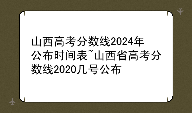山西高考分数线2024年公布时间表~山西省高考分数线2020几号公布