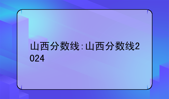 山西分数线:山西分数线2024