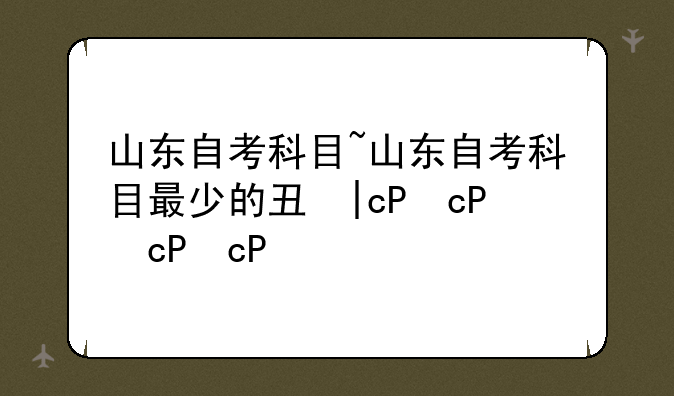 山东自考科目~山东自考科目最少的专业