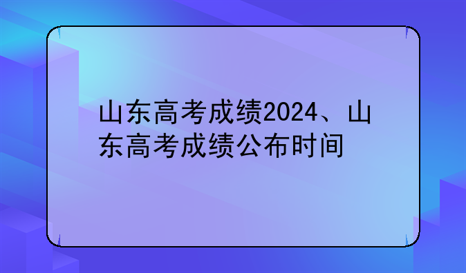 山东高考成绩2024、山东高考成绩公布时间
