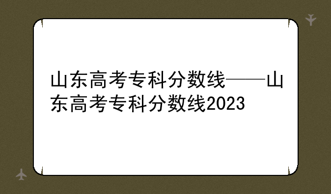 山东高考专科分数线——山东高考专科分数线2023