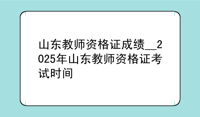 山东教师资格证成绩__2025年山东教师资格证考试时间