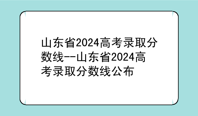 山东省2024高考录取分数线--山东省2024高考录取分数线公布