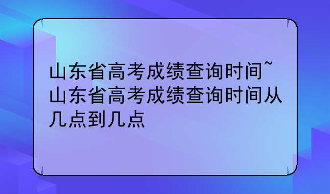 山东省高考成绩查询时间~山东省高考成绩查询时间从几点到几点