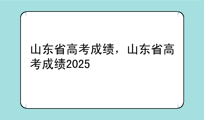 山东省高考成绩，山东省高考成绩2025