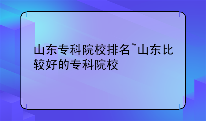 山东专科院校排名~山东比较好的专科院校