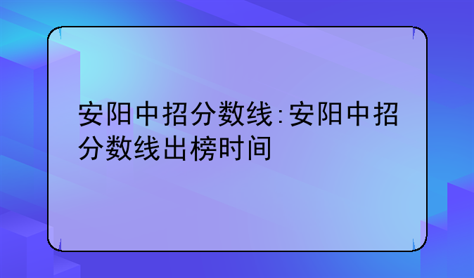 安阳中招分数线:安阳中招分数线出榜时间