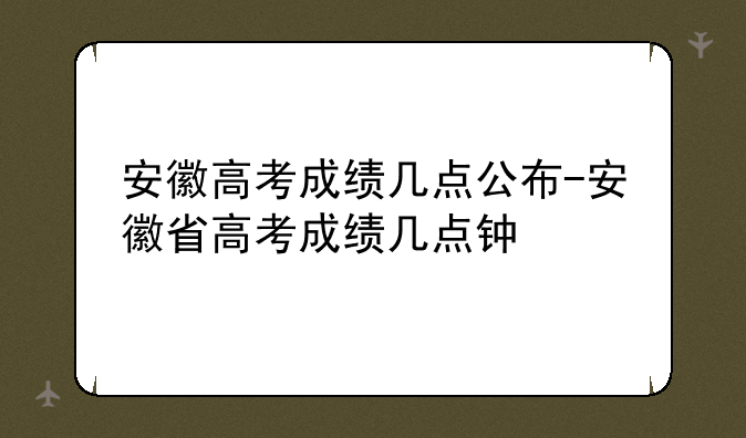 安徽高考成绩几点公布-安徽省高考成绩几点钟