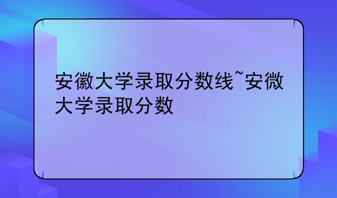 安徽大学录取分数线~安微大学录取分数