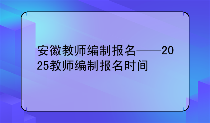 安徽教师编制报名——2025教师编制报名时间