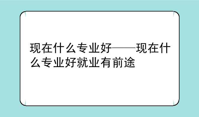 现在什么专业好——现在什么专业好就业有前途