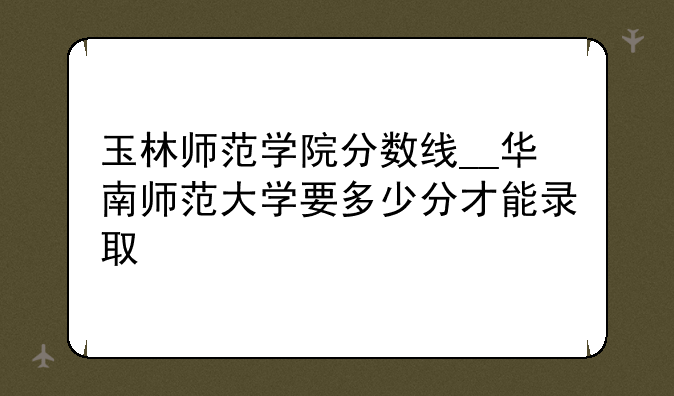 玉林师范学院分数线__华南师范大学要多少分才能录取