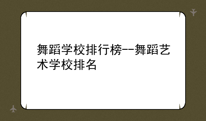 舞蹈学校排行榜--舞蹈艺术学校排名