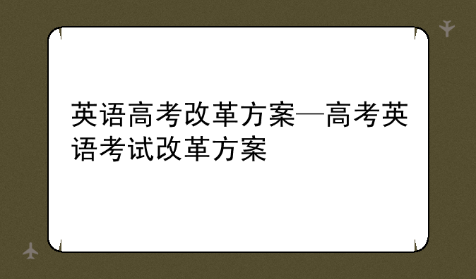 英语高考改革方案—高考英语考试改革方案