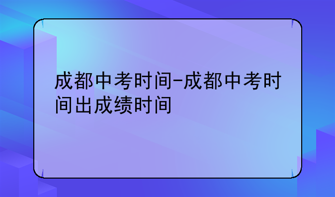 成都中考时间-成都中考时间出成绩时间