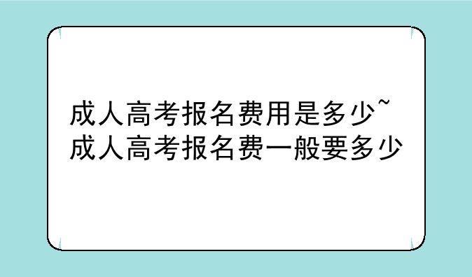 成人高考报名费用是多少~成人高考报名费一般要多少