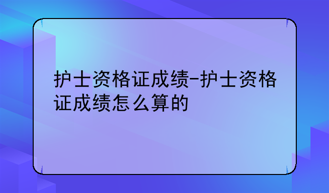 护士资格证成绩-护士资格证成绩怎么算的