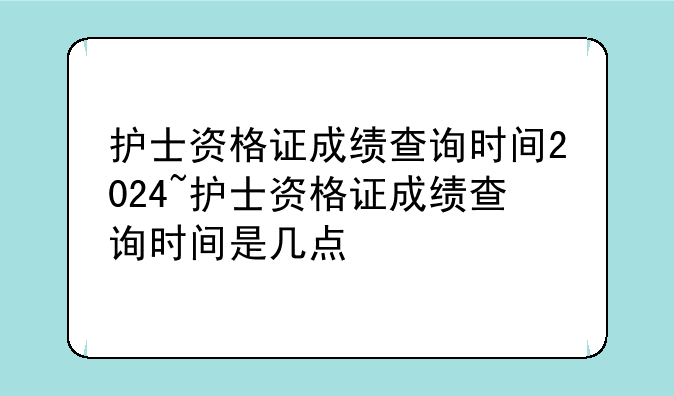 护士资格证成绩查询时间2024~护士资格证成绩查询时间是几点