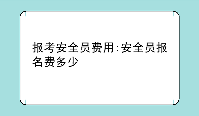 报考安全员费用:安全员报名费多少