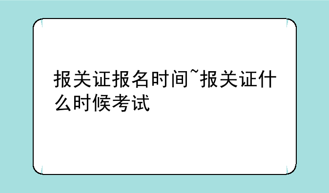报关证报名时间~报关证什么时候考试