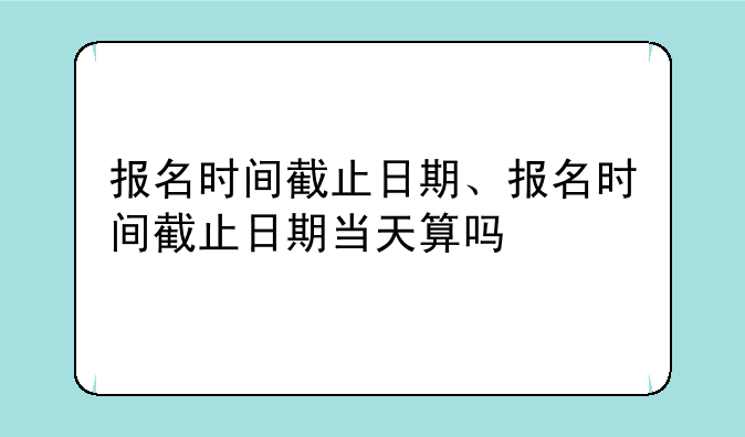 报名时间截止日期、报名时间截止日期当天算吗