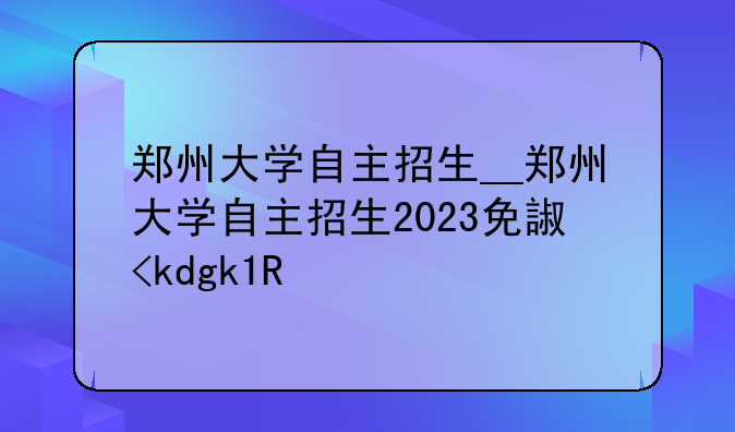郑州大学自主招生__郑州大学自主招生2023免试专业