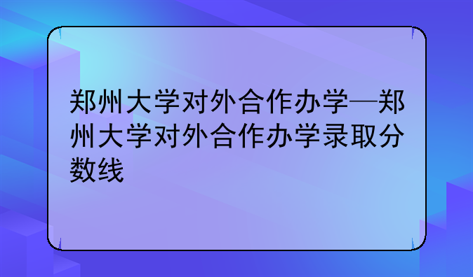 郑州大学对外合作办学—郑州大学对外合作办学录取分数线