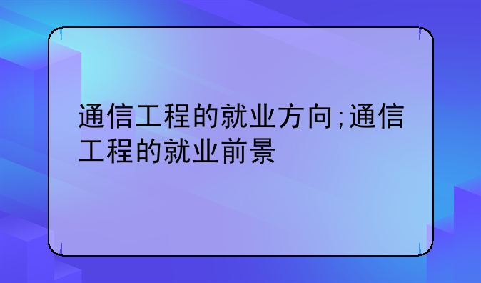 通信工程的就业方向;通信工程的就业前景