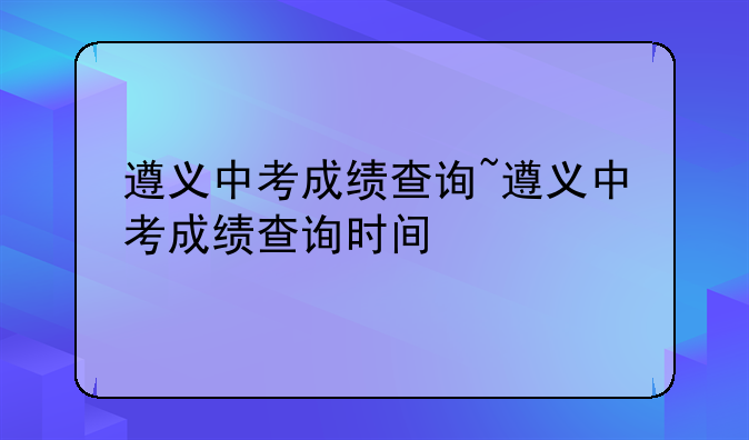 遵义中考成绩查询~遵义中考成绩查询时间