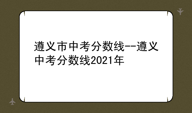 遵义市中考分数线--遵义中考分数线2021年