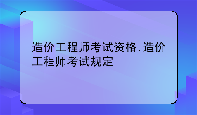 造价工程师考试资格:造价工程师考试规定