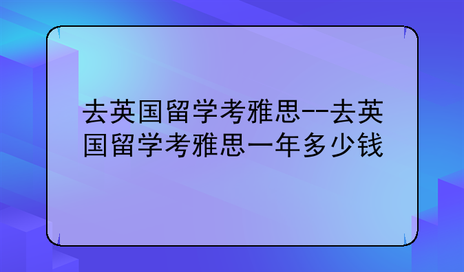 去英国留学考雅思--去英国留学考雅思一年多少钱