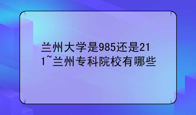 兰州大学是985还是211~兰州专科院校有哪些