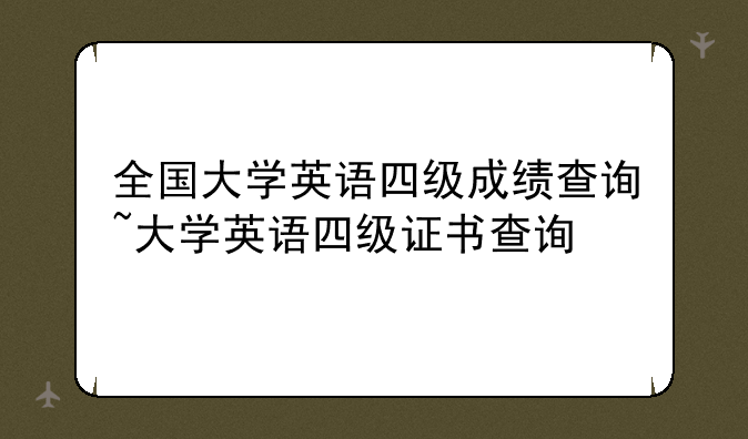 全国大学英语四级成绩查询~大学英语四级证书查询