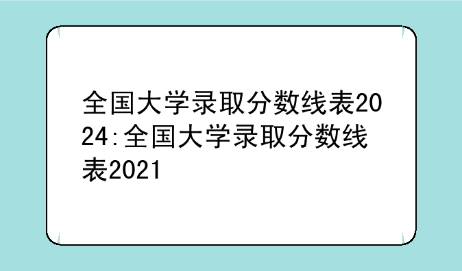 全国大学录取分数线表2024:全国大学录取分数线表2021