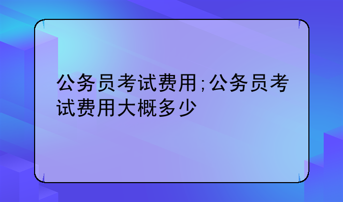 公务员考试费用;公务员考试费用大概多少