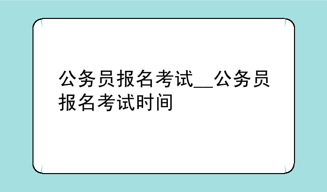 公务员报名考试__公务员报名考试时间
