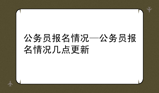 公务员报名情况—公务员报名情况几点更新