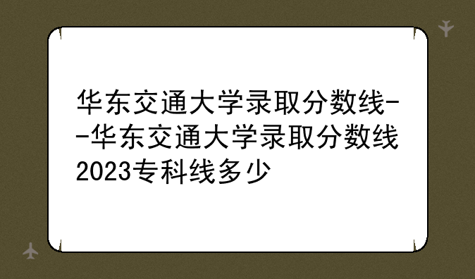 华东交通大学录取分数线--华东交通大学录取分数线2023专科线多少